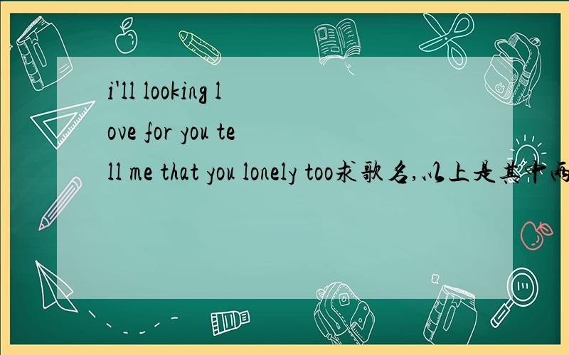 i'll looking love for you tell me that you lonely too求歌名,以上是其中两句歌词（英文歌)