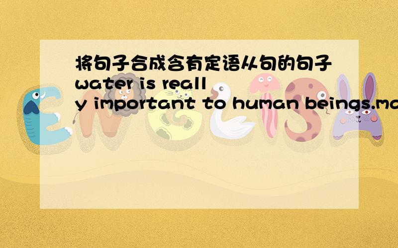 将句子合成含有定语从句的句子water is really important to human beings.man can't live without water.