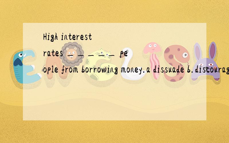 High interest rates _____ people from borrowing money.a dissuade b.discourage c.disturb d.disapprove选a的能告诉我为什么不选b 选b的能告诉我为什么不选a吗？
