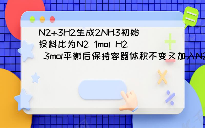N2+3H2生成2NH3初始投料比为N2 1mol H2 3mol平衡后保持容器体积不变又加入N21mol H2 3mol NH3 2mol平衡将怎样移动