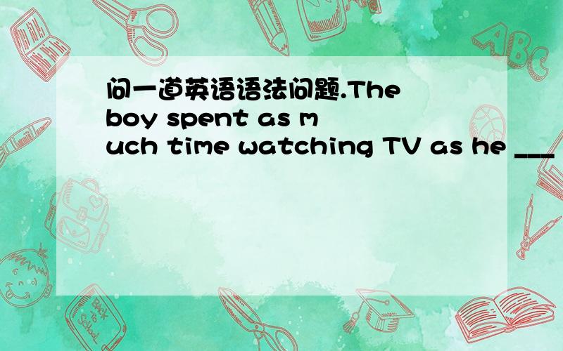 问一道英语语法问题.The boy spent as much time watching TV as he ___ studying.不懂)A.doesB.hadC.wasD.did