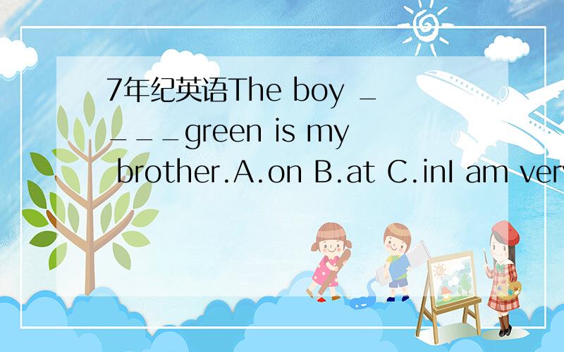 7年纪英语The boy ____green is my brother.A.on B.at C.inI am very _____(sorry)to hear that.she is Jenny(同义句)___ ____ _____JennyMy mother is （fine）对括号部分提问_____ ____ ___ mother?
