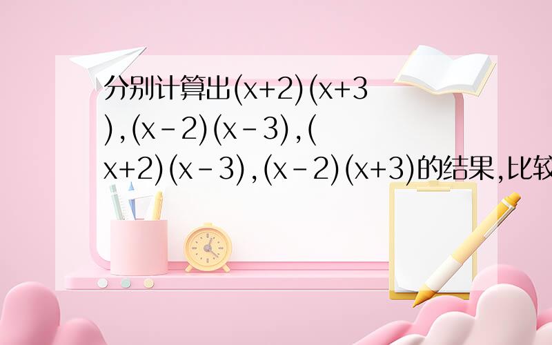 分别计算出(x+2)(x+3),(x-2)(x-3),(x+2)(x-3),(x-2)(x+3)的结果,比较所得结果,你能发现什么?要写出结论（用字母表示）.不是这几个式子相加啊，中间那个是逗号！