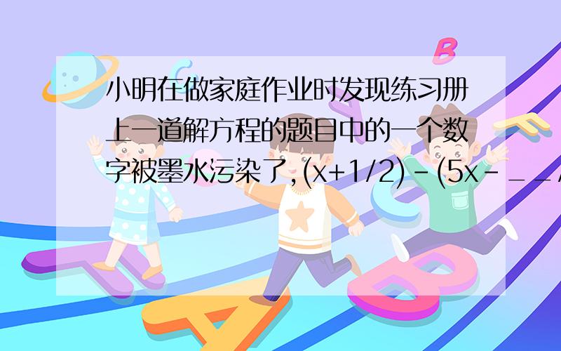 小明在做家庭作业时发现练习册上一道解方程的题目中的一个数字被墨水污染了,(x+1/2)-(5x-__/3)=-1/2方程解