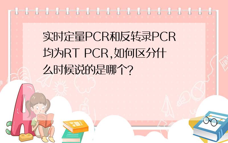 实时定量PCR和反转录PCR均为RT PCR,如何区分什么时候说的是哪个?