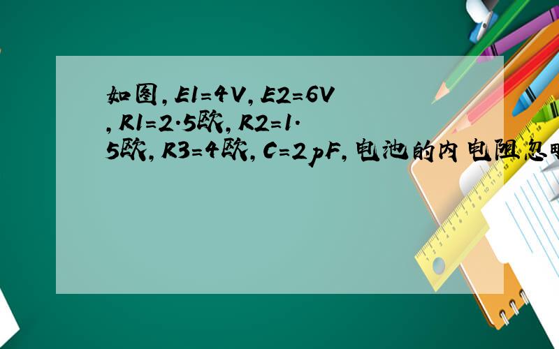 如图,E1=4V,E2=6V,R1=2.5欧,R2=1.5欧,R3=4欧,C=2pF,电池的内电阻忽略,平行板电容器c的板距为2mm.充电完後(1)A点与B点的电势差(2)平行板电容器C左右两板所带电荷量值(3)平行板电容器内电场