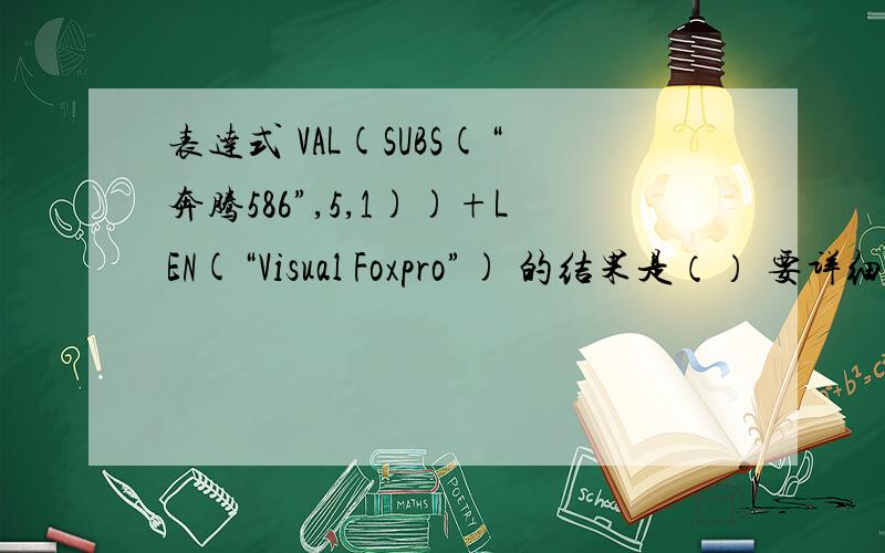 表达式 VAL(SUBS(“奔腾586”,5,1))+LEN(“Visual Foxpro”) 的结果是（） 要详细过程和表达式的含义!
