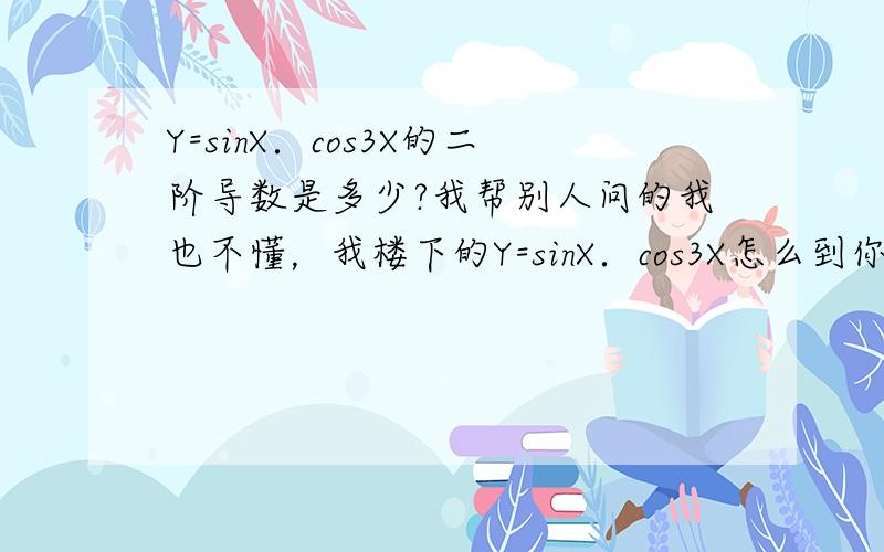 Y=sinX．cos3X的二阶导数是多少?我帮别人问的我也不懂，我楼下的Y=sinX．cos3X怎么到你那里就变为Y'=cosx.cos3x-3sinx.sin3x了？