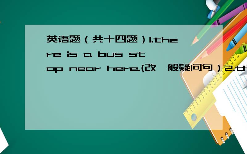 英语题（共十四题）1.there is a bus stop near here.(改一般疑问句）2.the museum is near the post office.(对near the post office提问）3.l need some apples.(改一般疑问句和否定句）4.my brother wants to be a singer.(对a sing