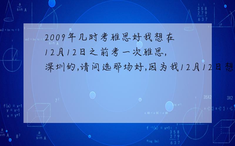 2009年几时考雅思好我想在12月12日之前考一次雅思,深圳的,请问选那场好,因为我12月12日想考一次.