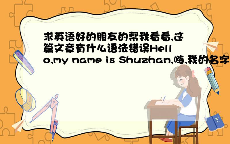 求英语好的朋友的帮我看看,这篇文章有什么语法错误Hello,my name is Shuzhan,嗨,我的名字是Shuzhan,I come from a beautiful city-liupanshui.我来自一个美丽的city-liupanshui.I'm 18 years old.我18岁.I think I think that I
