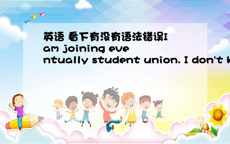 英语 看下有没有语法错误I am joining eventually student union. I don't know why I can't go to the student union.I don't see thy I want to go to travel.
