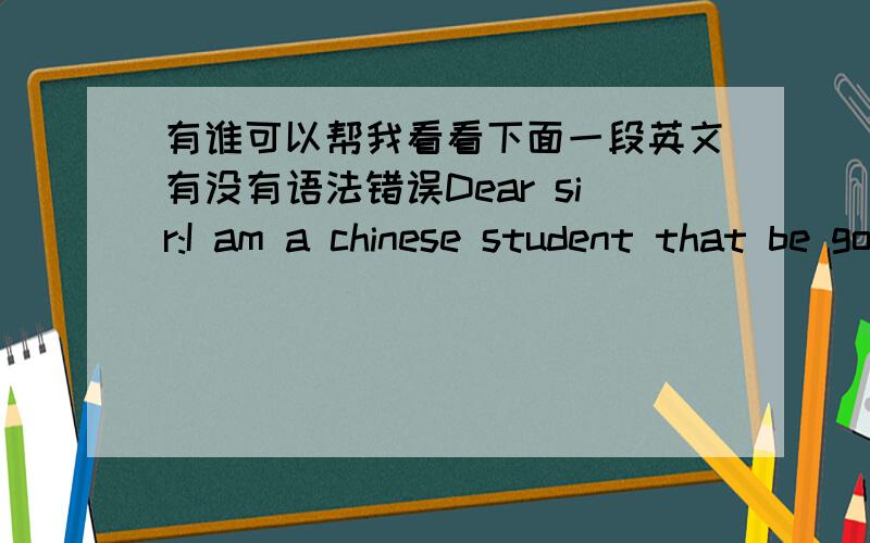 有谁可以帮我看看下面一段英文有没有语法错误Dear sir:I am a chinese student that be going to the WIT study .To before with,I can reach the WIT on 9,2006.As aresult of some reasons,I had be decision.But the schooling haven't retake