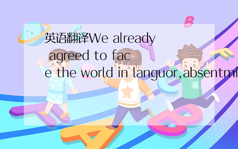 英语翻译We already agreed to face the world in languor,absentmindedly.