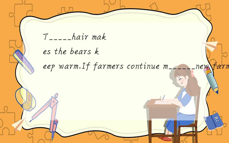 T_____hair makes the bears keep warm.If farmers continue m______new farmland,giant pandas will have nowhere nowhere to live.