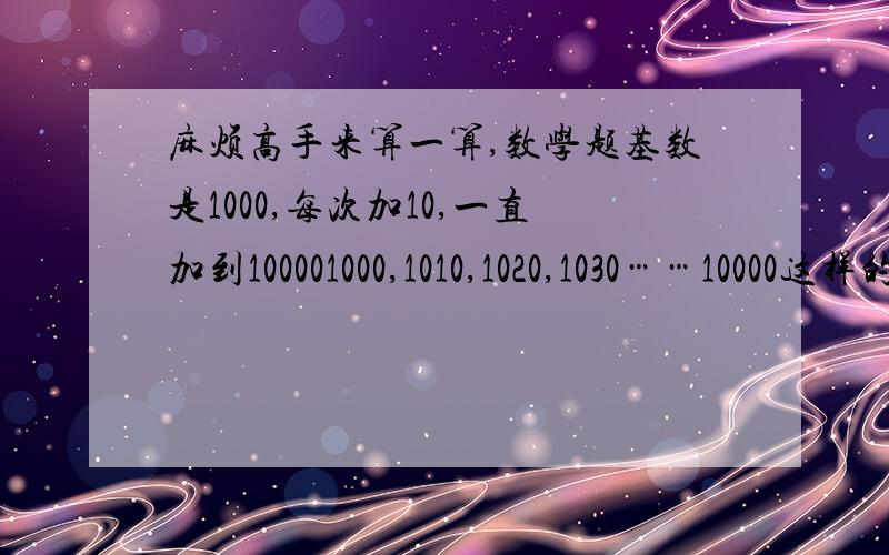 麻烦高手来算一算,数学题基数是1000,每次加10,一直加到100001000,1010,1020,1030……10000这样的总和是多少?