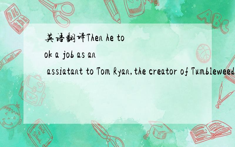 英语翻译Then he took a job as an assiatant to Tom Ryan,the creator of Tumbleweeds .From Tom Ryan he learned much about cartoon business