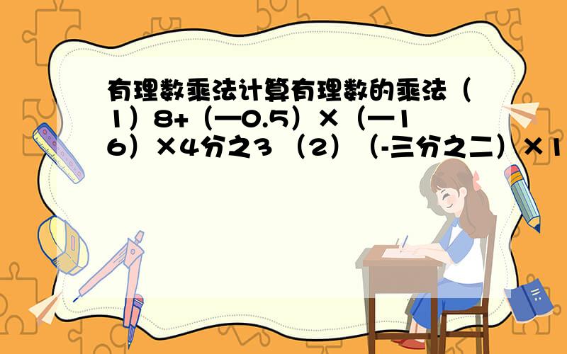 有理数乘法计算有理数的乘法（1）8+（—0.5）×（—16）×4分之3 （2）（-三分之二）×1又三分之一×（-1-4分之一）-15（3）绝对值小于5的所有整数积有：快,是用有理数乘法算的,感激不尽,就当