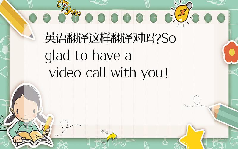 英语翻译这样翻译对吗?So glad to have a video call with you!