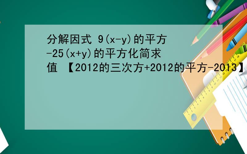 分解因式 9(x-y)的平方-25(x+y)的平方化简求值 【2012的三次方+2012的平方-2013】分之【2012-2*2012的平方-2010】再乘以(2x的平方)分之一3.化简  (x-1)分之1  - (x+1）分之一   -  (x的平方+1)分之二 -  (x的