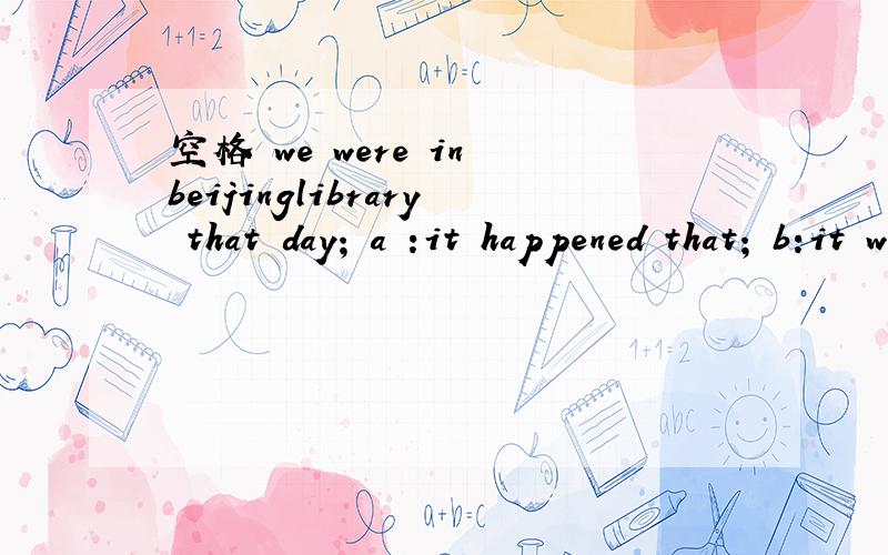空格 we were in beijinglibrary that day; a :it happened that; b:it was happened that如果b改成it was happening that;