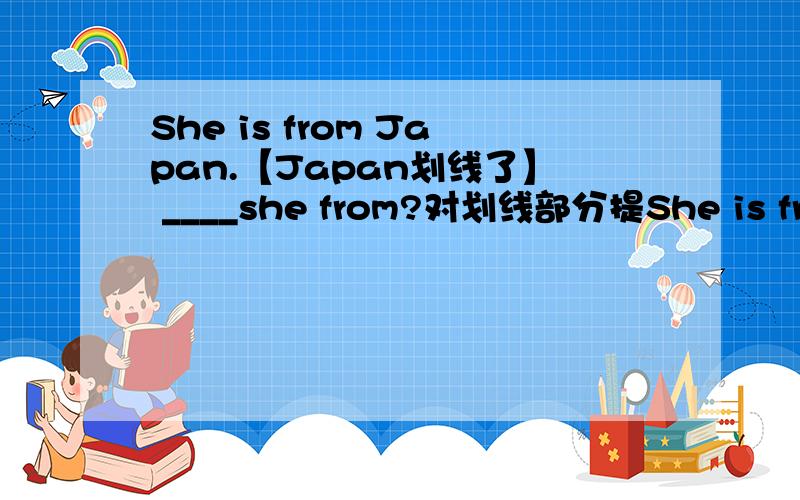 She is from Japan.【Japan划线了】 ____she from?对划线部分提She is from Japan.【Japan划线了】____she from?对划线部分提问.只能填一个词!