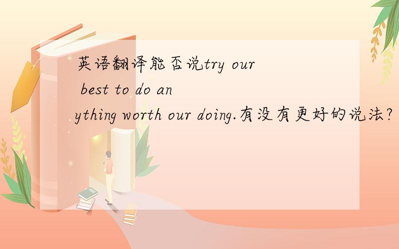 英语翻译能否说try our best to do anything worth our doing.有没有更好的说法?