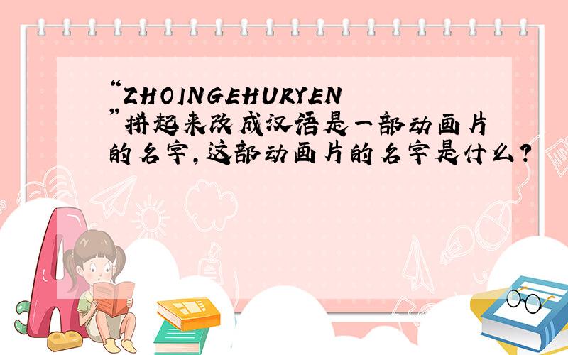 “ZHOINGEHURYEN”拼起来改成汉语是一部动画片的名字,这部动画片的名字是什么?