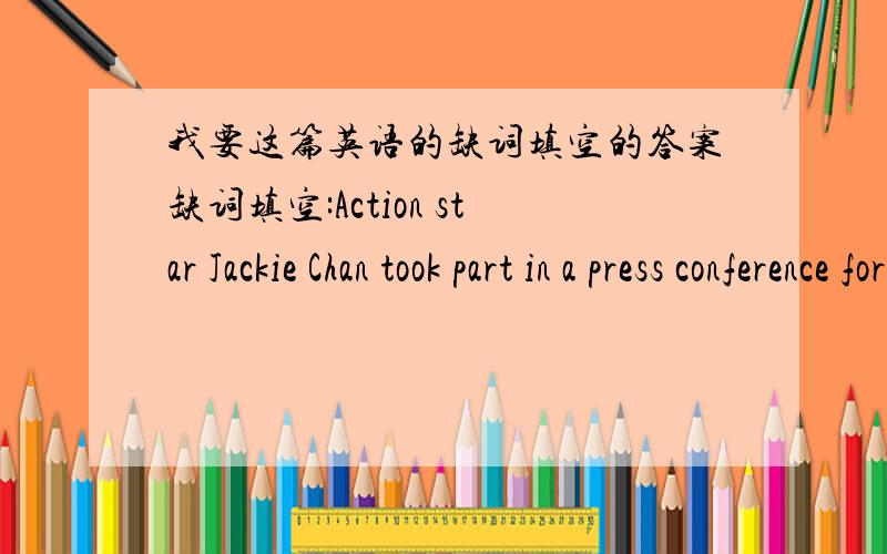 我要这篇英语的缺词填空的答案缺词填空:Action star Jackie Chan took part in a press conference for the fourth Chinese Childern's Chairty Day.The China Children and Teenagers' Fund is the c__ that Jackie supports..