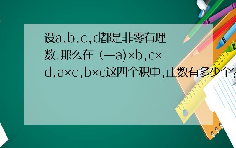 设a,b,c,d都是非零有理数.那么在（—a)×b,c×d,a×c,b×c这四个积中,正数有多少个?非常感谢！
