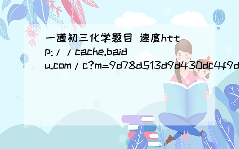 一道初三化学题目 速度http://cache.baidu.com/c?m=9d78d513d9d430dc4f9d93697b15c011124381132ba1d40209d6843e90732844506793ac57560775a4d20d1116d8494beb802102471457c08cb88c5daecf85295f9f5136676f855664d60ed8c05124b137e65cfed96af0bb8025e3aec5a4df43