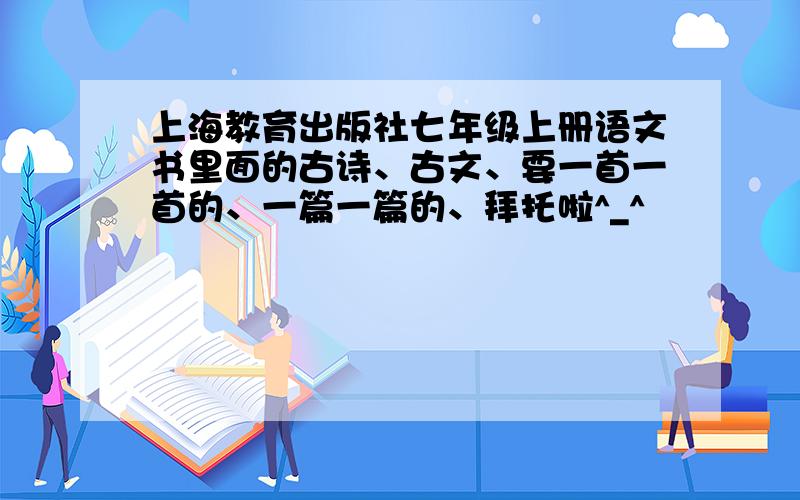 上海教育出版社七年级上册语文书里面的古诗、古文、要一首一首的、一篇一篇的、拜托啦^_^