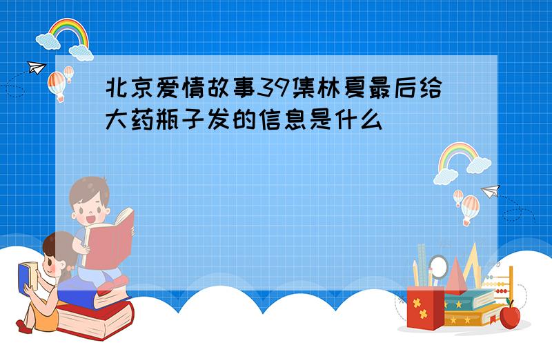 北京爱情故事39集林夏最后给大药瓶子发的信息是什么
