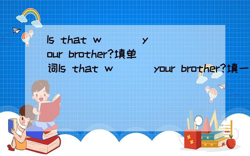 Is that w___ your brother?填单词Is that w___ your brother?填一个单词,使它成为一个完整的句子!