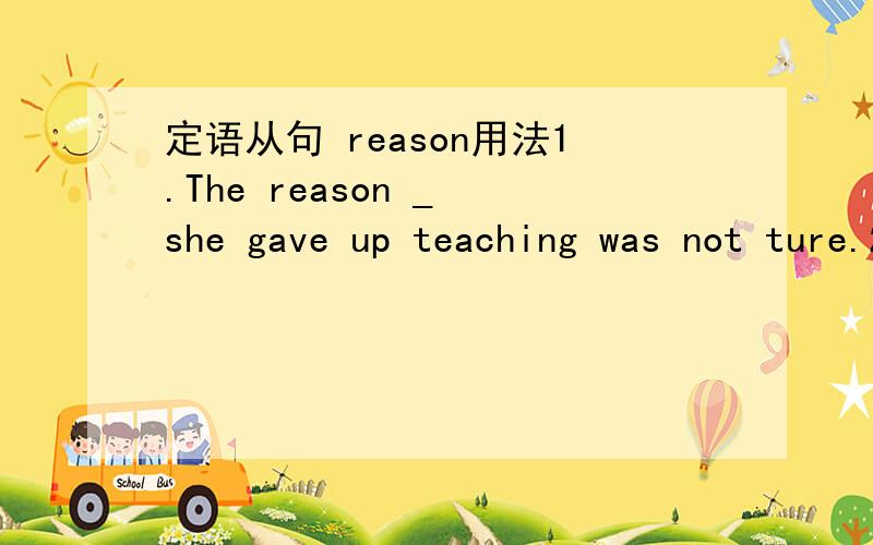 定语从句 reason用法1.The reason _ she gave up teaching was not ture.2.The reason _ she gave up teaching was her serious illness.这2个空都应该填why吗