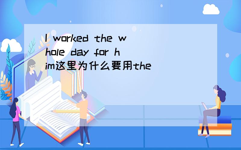 I worked the whole day for him这里为什么要用the