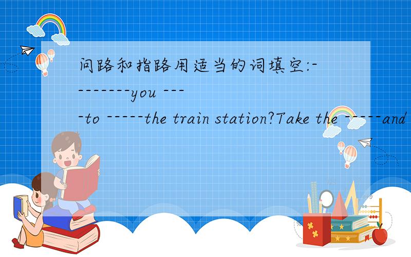 问路和指路用适当的词填空:--------you ----to -----the train station?Take the -----and take -----at XXX bus stop.And go ahead 100metres.