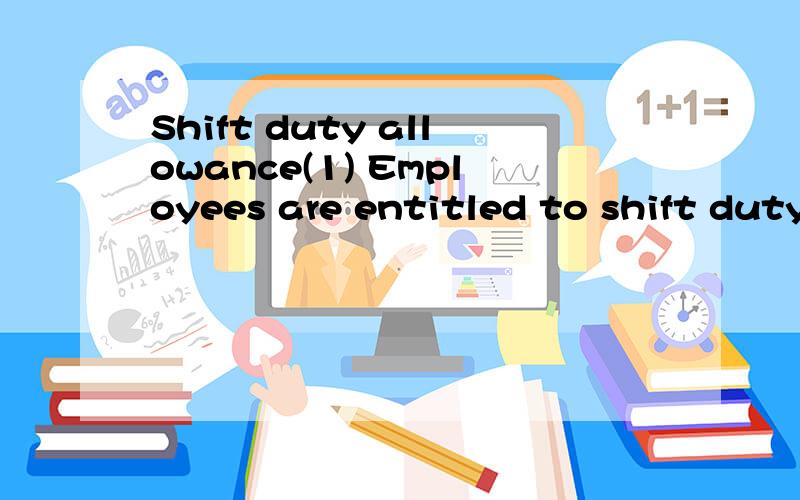 Shift duty allowance(1) Employees are entitled to shift duty allowanceas follows:a.1ST and 2nd rotating shift -S$132/monthb.Permanent 2nd shift -S$220/monthc.Permanent 3rd shift -S$522/month(2) Shift allowance is not applicable whenemployees go on