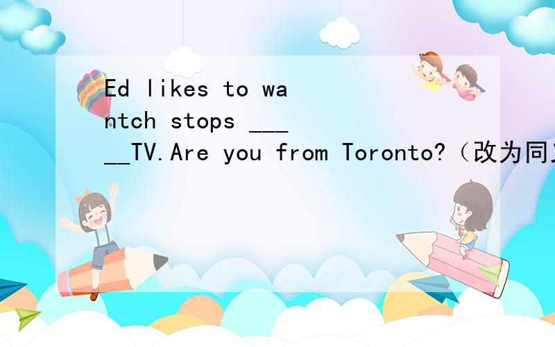 Ed likes to wantch stops _____TV.Are you from Toronto?（改为同义句） ____you ____from toronto?sonia is form england.(改为否定句）sonia _____ _____ england.