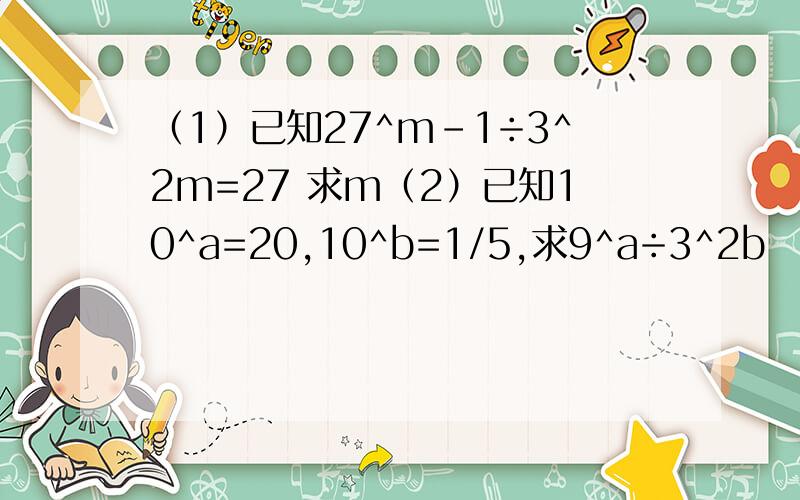 （1）已知27^m-1÷3^2m=27 求m（2）已知10^a=20,10^b=1/5,求9^a÷3^2b