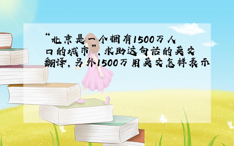 “北京是一个拥有1500万人口的城市”,求助这句话的英文翻译,另外1500万用英文怎样表示