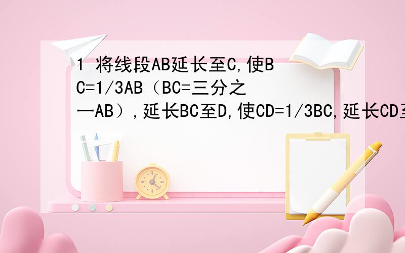 1 将线段AB延长至C,使BC=1/3AB（BC=三分之一AB）,延长BC至D,使CD=1/3BC,延长CD至E,是DE=1/3CD,若AE=80cm,求AB的长2 已知线段AB=5cm,延长AB至C,使AB=7cm,在AB的反方向延长线上取D,使BD=4BC,设CD中点为E,求线段AE是C