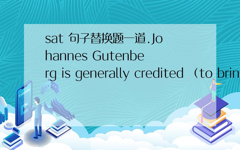 sat 句子替换题一道.Johannes Gutenberg is generally credited （to bring ）together the two main concepts of modern printing:movable pieces of metal type that could be reused,and a printing press for producing sharp impressions on paper over a