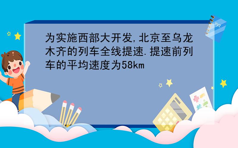 为实施西部大开发,北京至乌龙木齐的列车全线提速.提速前列车的平均速度为58km