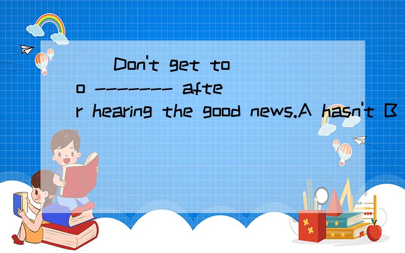 （）Don't get too ------- after hearing the good news.A hasn't B has C isn't D is