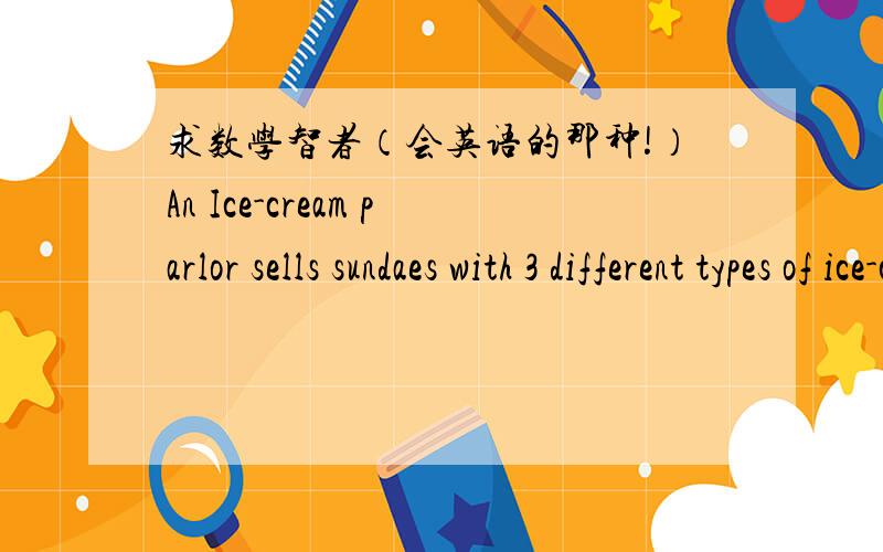 求数学智者（会英语的那种!）An Ice-cream parlor sells sundaes with 3 different types of ice-cream and 4 different toppings.They have 8 flavors of ice-cream and 10 toppings for their customers to choose from.What is the probability that a