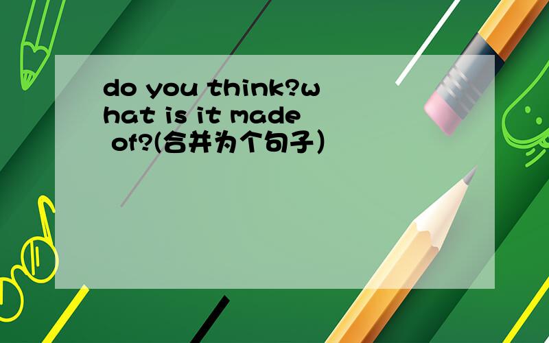 do you think?what is it made of?(合并为个句子）