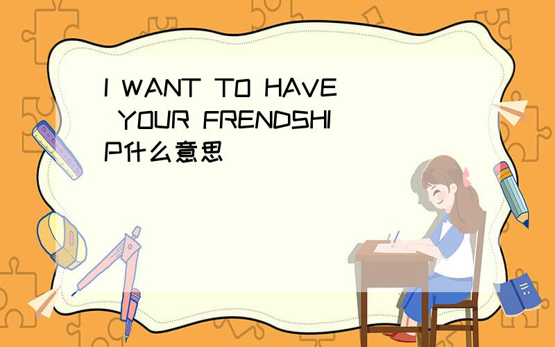 I WANT TO HAVE YOUR FRENDSHIP什么意思