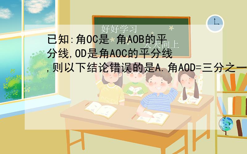 已知:角OC是 角AOB的平分线,OD是角AOC的平分线,则以下结论错误的是A.角AOD=三分之一角AOBB.角AOD=四分之一角AOBC.角AOD=二分之一角BOCD.角AOD=三分之一角BOD、急