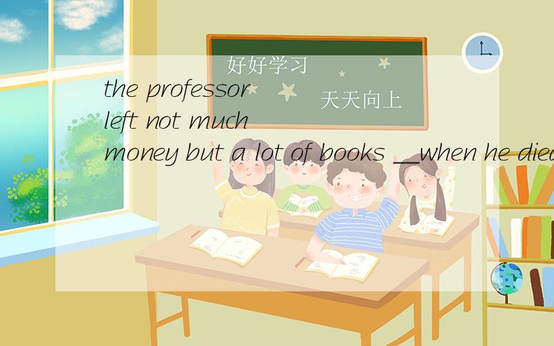 the professor left not much money but a lot of books __when he died.这个空里应该填什么介词,为什么补充下，空里可以填的是介词或副词。
